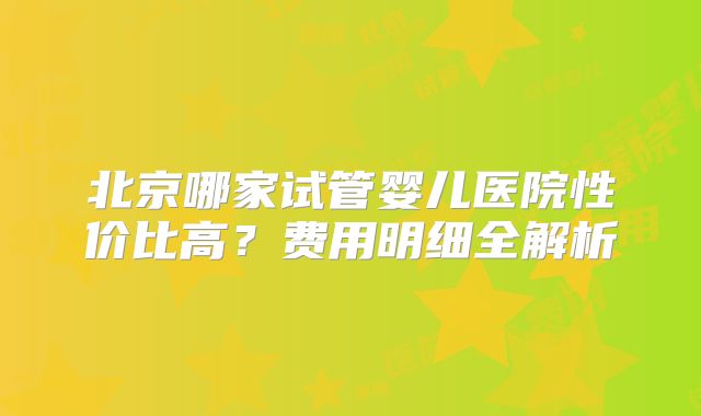 北京哪家试管婴儿医院性价比高？费用明细全解析