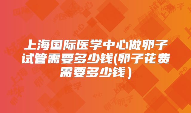 上海国际医学中心做卵子试管需要多少钱(卵子花费需要多少钱）