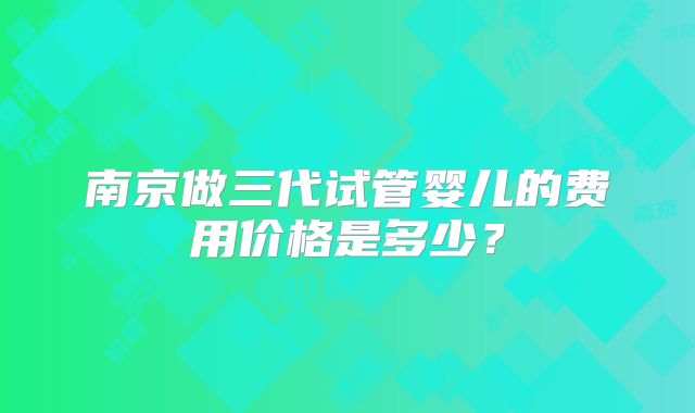 南京做三代试管婴儿的费用价格是多少？
