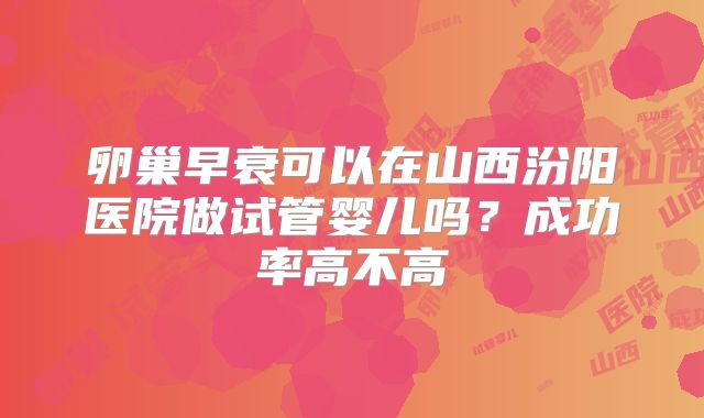 卵巢早衰可以在山西汾阳医院做试管婴儿吗?成功率高不高