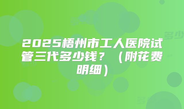 2025梧州市工人医院试管三代多少钱?(附花费明细)