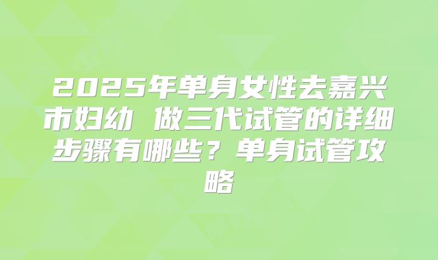 2025年单身女性去嘉兴市妇幼 做三代试管的详细步骤有哪些?单身试管攻略