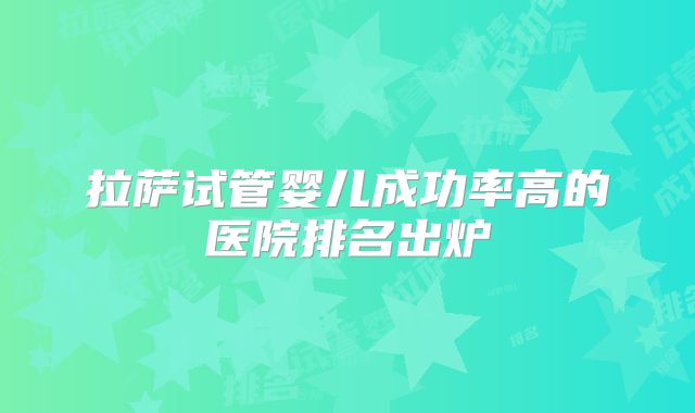 拉萨试管婴儿成功率高的医院排名出炉