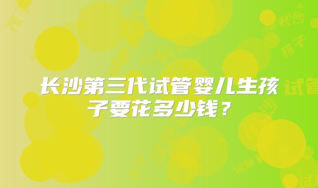 长沙第三代试管婴儿生孩子要花多少钱？