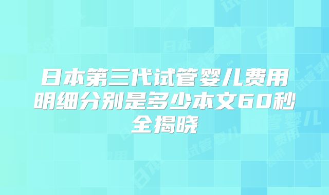 日本第三代试管婴儿费用明细分别是多少本文60秒全揭晓