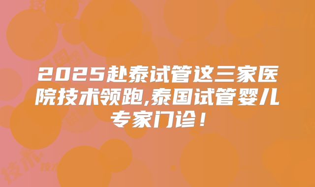 2025赴泰试管这三家医院技术领跑,泰国试管婴儿专家门诊！