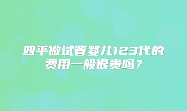 四平做试管婴儿123代的费用一般很贵吗?