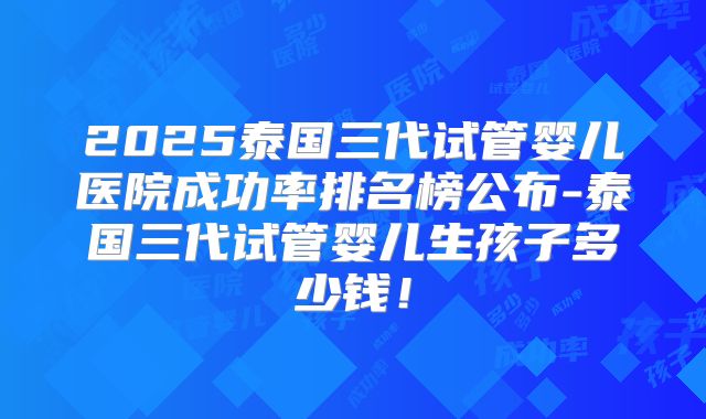 2025泰国三代试管婴儿医院成功率排名榜公布-泰国三代试管婴儿生孩子多少钱！