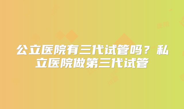 公立医院有三代试管吗？私立医院做第三代试管