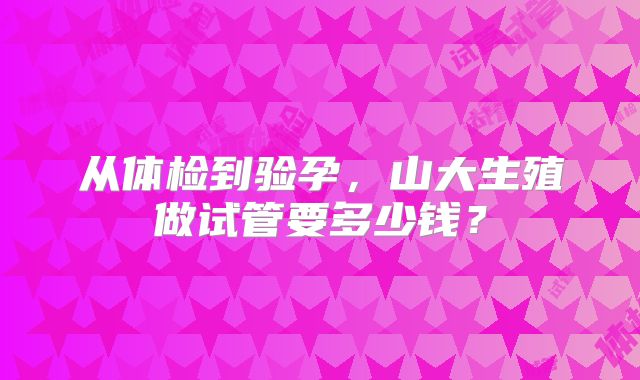 从体检到验孕，山大生殖做试管要多少钱？