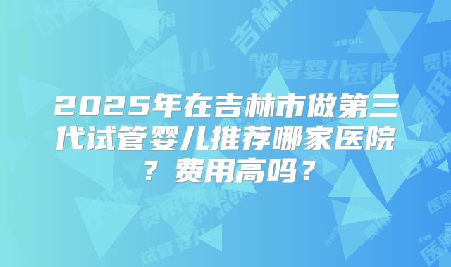 2025年在吉林市做第三代试管婴儿推荐哪家医院？费用高吗？