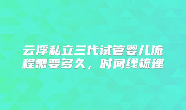 云浮私立三代试管婴儿流程需要多久,时间线梳理