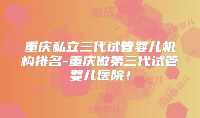 重庆私立三代试管婴儿机构排名-重庆做第三代试管婴儿医院!
