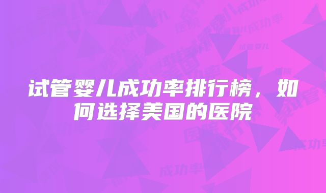 试管婴儿成功率排行榜，如何选择美国的医院