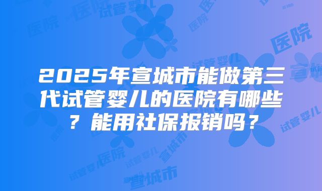 2025年宣城市能做第三代试管婴儿的医院有哪些？能用社保报销吗？