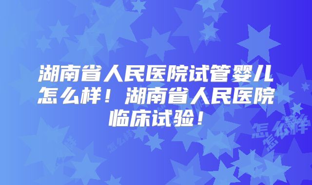湖南省人民医院试管婴儿怎么样！湖南省人民医院临床试验！