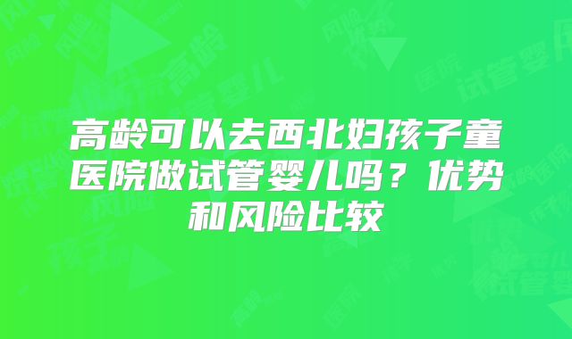 高龄可以去西北妇孩子童医院做试管婴儿吗？优势和风险比较