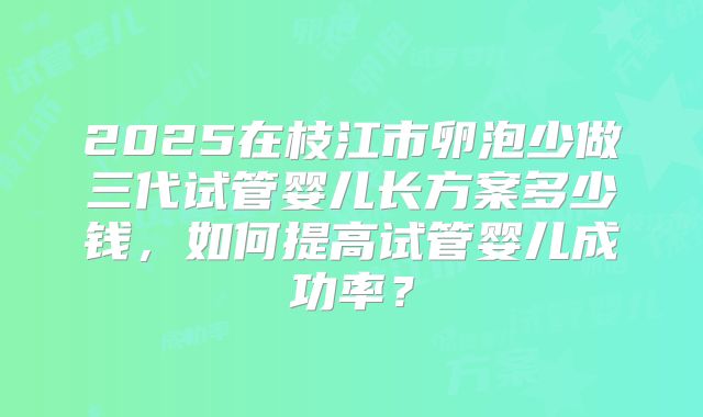 2025在枝江市卵泡少做三代试管婴儿长方案多少钱，如何提高试管婴儿成功率？