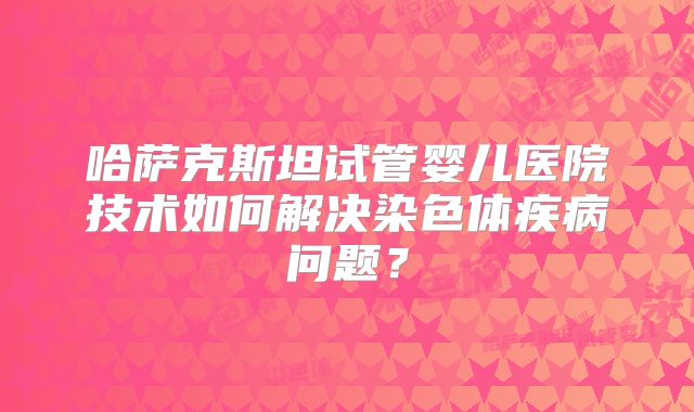 哈萨克斯坦试管婴儿医院技术如何解决染色体疾病问题？