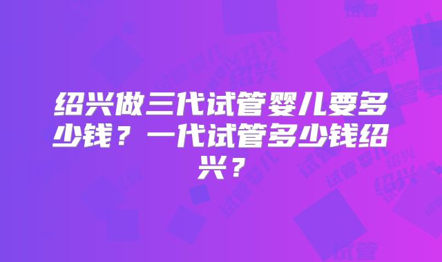 绍兴做三代试管婴儿要多少钱？一代试管多少钱绍兴？