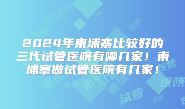 2024年柬埔寨比较好的三代试管医院有哪几家！柬埔寨做试管医院有几家！