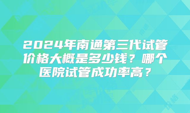 2024年南通第三代试管价格大概是多少钱?哪个医院试管成功率高?