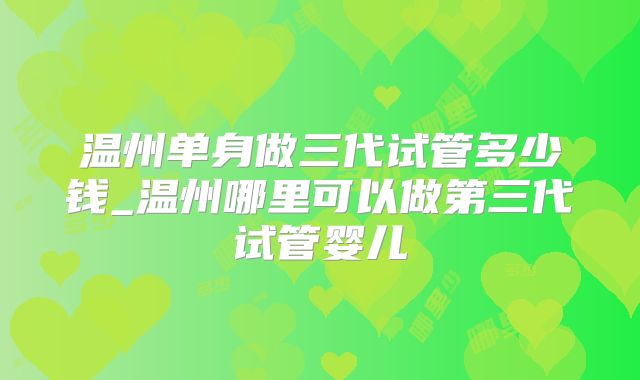 温州单身做三代试管多少钱_温州哪里可以做第三代试管婴儿