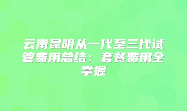 云南昆明从一代至三代试管费用总结：套餐费用全掌握