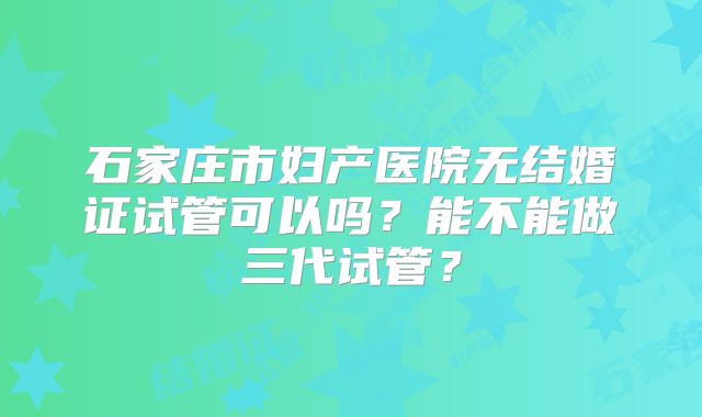 石家庄市妇产医院无结婚证试管可以吗？能不能做三代试管？