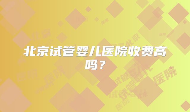 北京试管婴儿医院收费高吗？
