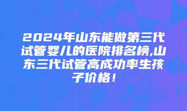 2024年山东能做第三代试管婴儿的医院排名榜,山东三代试管高成功率生孩子价格！