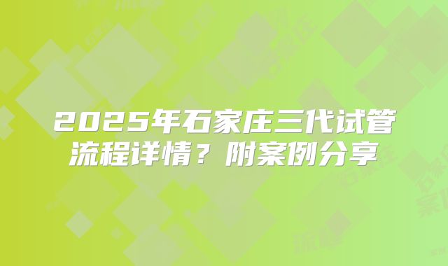 2025年石家庄三代试管流程详情？附案例分享