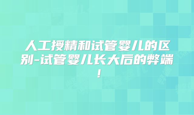 人工授精和试管婴儿的区别-试管婴儿长大后的弊端！