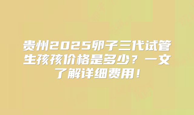 贵州2025卵子三代试管生孩孩价格是多少？一文了解详细费用！