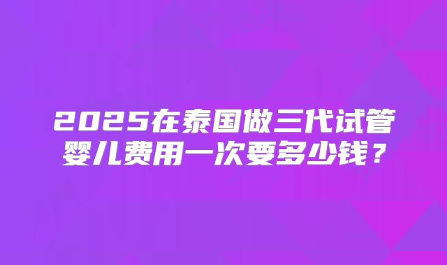2025在泰国做三代试管婴儿费用一次要多少钱？