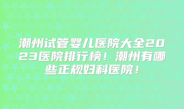 潮州试管婴儿医院大全2023医院排行榜！潮州有哪些正规妇科医院！