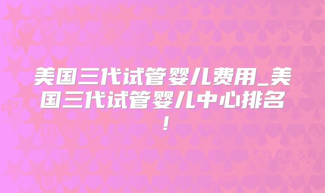 美国三代试管婴儿费用_美国三代试管婴儿中心排名！