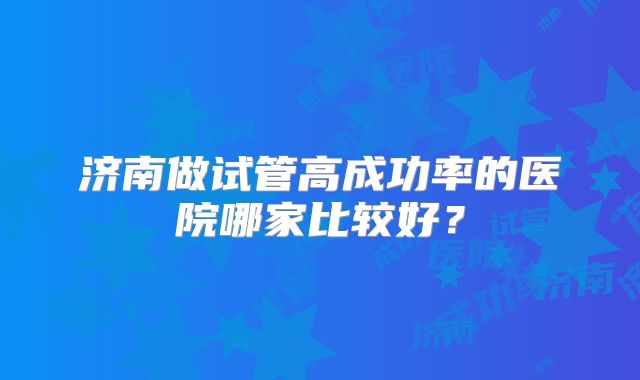 济南做试管高成功率的医院哪家比较好？