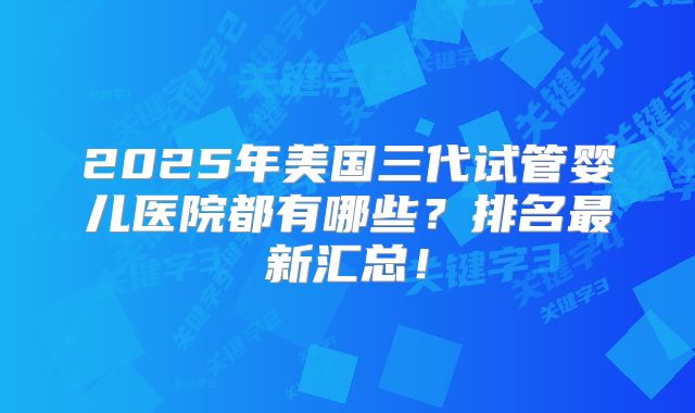 2025年美国三代试管婴儿医院都有哪些？排名最新汇总！