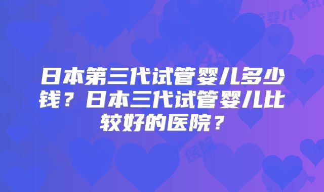 日本第三代试管婴儿多少钱？日本三代试管婴儿比较好的医院？