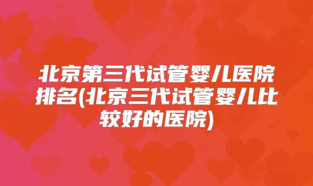 北京第三代试管婴儿医院排名(北京三代试管婴儿比较好的医院)