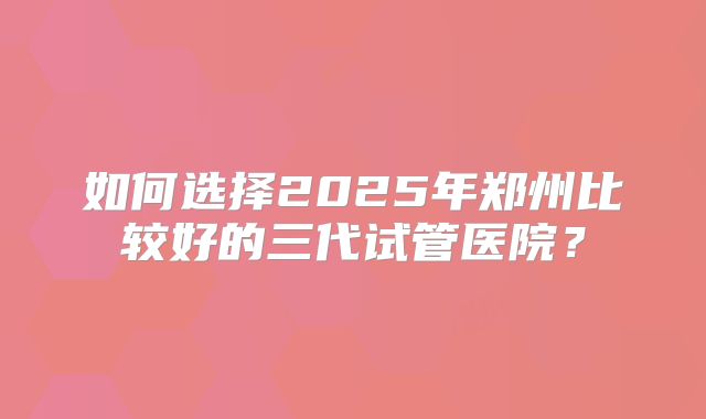 如何选择2025年郑州比较好的三代试管医院？