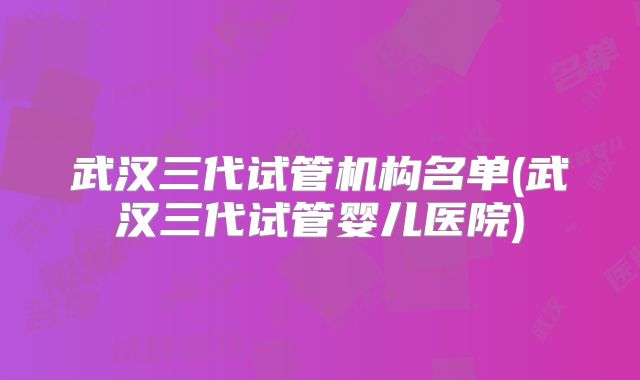 武汉三代试管机构名单(武汉三代试管婴儿医院)