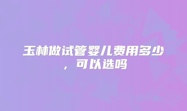 玉林做试管婴儿费用多少，可以选吗