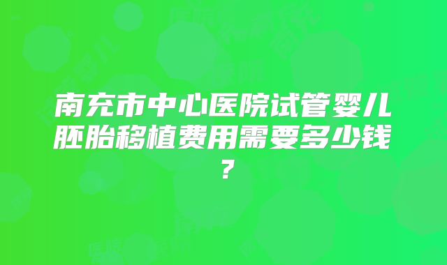 南充市中心医院试管婴儿胚胎移植费用需要多少钱？