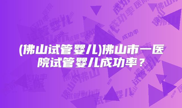 (佛山试管婴儿)佛山市一医院试管婴儿成功率？