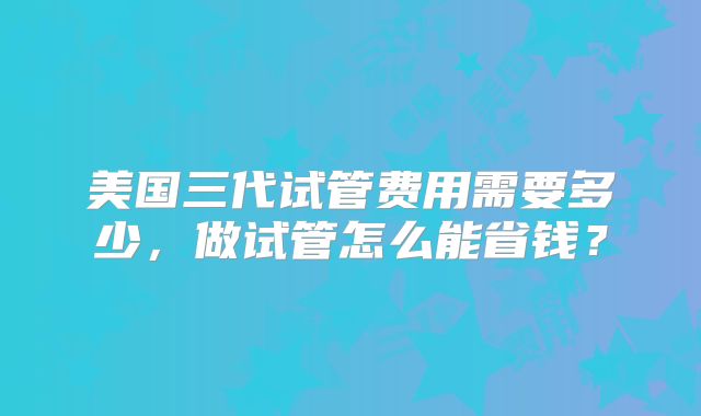 美国三代试管费用需要多少,做试管怎么能省钱?