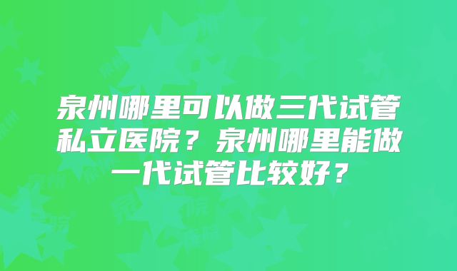 泉州哪里可以做三代试管私立医院?泉州哪里能做一代试管比较好?