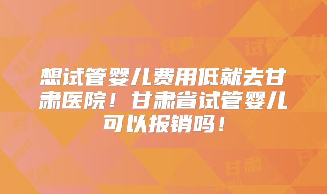想试管婴儿费用低就去甘肃医院！甘肃省试管婴儿可以报销吗！