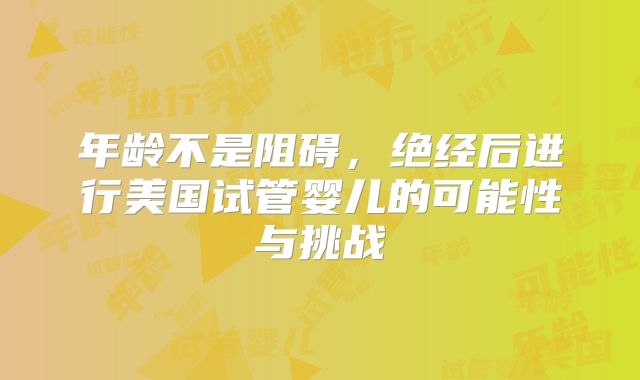 年龄不是阻碍，绝经后进行美国试管婴儿的可能性与挑战